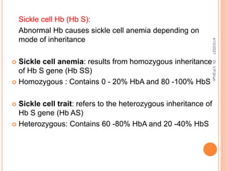Sickle cell Hb (Hb S):
Abnormal Hb causes sickle cell anemia depending on
mode of inheritance
 Sickle cell anemia: results from homozygous inheritance
of Hb S gene (Hb SS)
 Homozygous : Contains 0 - 20% HbA and 80 -100% HbS
 Sickle cell trait: refers to the heterozygous inheritance of
Hb S gene (Hb AS)
 Heterozygous: Contains 60 -80% HbA and 20 -40% HbS
4/10/2021
Dr.
V.P.Shah
 