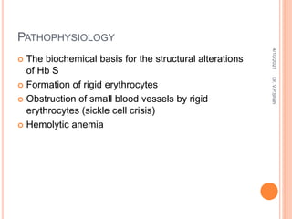 PATHOPHYSIOLOGY
 The biochemical basis for the structural alterations
of Hb S
 Formation of rigid erythrocytes
 Obstruction of small blood vessels by rigid
erythrocytes (sickle cell crisis)
 Hemolytic anemia
4/10/2021
Dr.
V.P.Shah
 