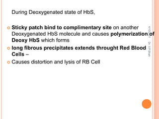 During Deoxygenated state of HbS,
 Sticky patch bind to complimentary site on another
Deoxygenated HbS molecule and causes polymerization of
Deoxy HbS which forms
 long fibrous precipitates extends throught Red Blood
Cells –
 Causes distortion and lysis of RB Cell
4/10/2021
Dr.
V.P.Shah
 