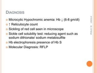 DIAGNOSIS
 Microcytic Hypochromic anemia: Hb ↓ (6-8 gm/dl)
 ↑ Reticulocyte count
 Sickling of red cell seen in microscope
 Sickle cell solubility test: reducing agent such as
sodium dithionate/ sodium metabisulfite
 Hb electrophoresis presence of Hb S
 Molecular Diagnosis: RFLP
4/10/2021
Dr.
V.P.Shah
 