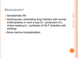 MANAGEMENT
 Symptomatic Mx
 Hydroxyurea: antisickling drug interfere with normal
erythropoiesis in such a way to ↑ production of γ
chains leading to ↑ synthesis of Hb F (interfere with
sickling)
 Bone marrow transplantation
4/10/2021
Dr.
V.P.Shah
 
