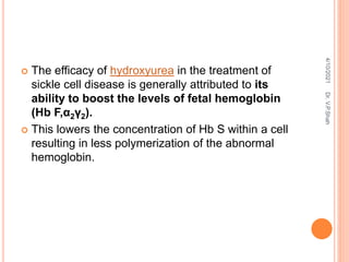  The efficacy of hydroxyurea in the treatment of
sickle cell disease is generally attributed to its
ability to boost the levels of fetal hemoglobin
(Hb F,α2γ2).
 This lowers the concentration of Hb S within a cell
resulting in less polymerization of the abnormal
hemoglobin.
4/10/2021
Dr.
V.P.Shah
 