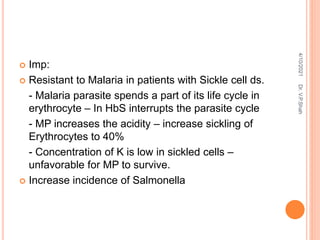  Imp:
 Resistant to Malaria in patients with Sickle cell ds.
- Malaria parasite spends a part of its life cycle in
erythrocyte – In HbS interrupts the parasite cycle
- MP increases the acidity – increase sickling of
Erythrocytes to 40%
- Concentration of K is low in sickled cells –
unfavorable for MP to survive.
 Increase incidence of Salmonella
4/10/2021
Dr.
V.P.Shah
 