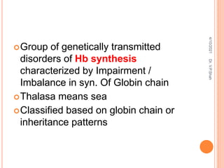 Group of genetically transmitted
disorders of Hb synthesis
characterized by Impairment /
Imbalance in syn. Of Globin chain
Thalasa means sea
Classified based on globin chain or
inheritance patterns
4/10/2021
Dr.
V.P.Shah
 