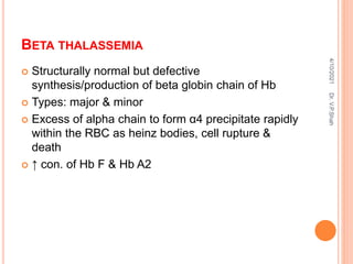 BETA THALASSEMIA
 Structurally normal but defective
synthesis/production of beta globin chain of Hb
 Types: major & minor
 Excess of alpha chain to form α4 precipitate rapidly
within the RBC as heinz bodies, cell rupture &
death
 ↑ con. of Hb F & Hb A2
4/10/2021
Dr.
V.P.Shah
 