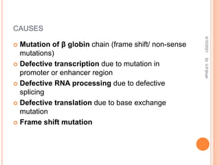 CAUSES
 Mutation of β globin chain (frame shift/ non-sense
mutations)
 Defective transcription due to mutation in
promoter or enhancer region
 Defective RNA processing due to defective
splicing
 Defective translation due to base exchange
mutation
 Frame shift mutation
4/10/2021
Dr.
V.P.Shah
 