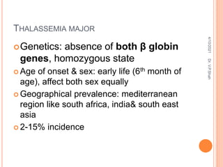 THALASSEMIA MAJOR
Genetics: absence of both β globin
genes, homozygous state
 Age of onset & sex: early life (6th month of
age), affect both sex equally
 Geographical prevalence: mediterranean
region like south africa, india& south east
asia
 2-15% incidence
4/10/2021
Dr.
V.P.Shah
 
