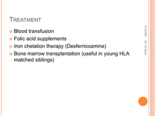 TREATMENT
 Blood transfusion
 Folic acid supplements
 Iron chelation therapy (Desferrioxamine)
 Bone marrow transplantation (useful in young HLA
matched siblings)
4/10/2021
Dr.
V.P.Shah
 