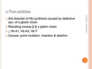 Α-THALASSEMIA
 Are disorder of Hb synthesis caused by defective
syn. of α globin chain
 Resulting excess β & γ globin chain
 ↓ Hb A1, Hb A2, Hb F
 Causes: point mutation, insertion & deletion
4/10/2021
Dr.
V.P.Shah
 