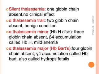 Silent thalassemia: one globin chain
absent,no clinical effect
α thalassemia trait: two globin chain
absent, benign condition
α thalassemia minor (Hb H d’se): three
globin chain absent, β4 accumulation
called Hb H, mild anemia
α thalassemia major (Hb Bart’s):four globin
chain absent, γ4 accumulation called Hb
bart, also called hydrops fetalis
4/10/2021
Dr.
V.P.Shah
 