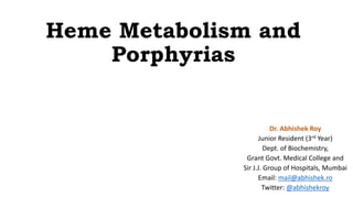 Heme Metabolism and
Porphyrias
Dr. Abhishek Roy
Junior Resident (3rd Year)
Dept. of Biochemistry,
Grant Govt. Medical College and
Sir J.J. Group of Hospitals, Mumbai
Email: mail@abhishek.ro
Twitter: @abhishekroy
 
