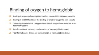 Binding of oxygen to hemoglobin
 Binding of oxygen to haemoglobin involves co-opertivity between subunits
 Binding of first O2 facilitates the binding of another oxygen to next subuits
 Conversly,dissociation of 1 oxygen dissociate all oxygen from molecule as in
deoxyhemoglobin
 R conformational :- the oxy conformation of haemoglobin is relaxed
 T conformational :- the deoxy conformation of haemoglobin is tense
 