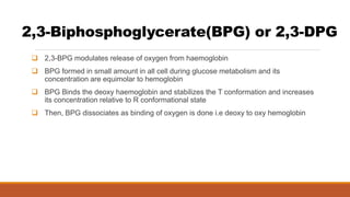 2,3-Biphosphoglycerate(BPG) or 2,3-DPG
 2,3-BPG modulates release of oxygen from haemoglobin
 BPG formed in small amount in all cell during glucose metabolism and its
concentration are equimolar to hemoglobin
 BPG Binds the deoxy haemoglobin and stabilizes the T conformation and increases
its concentration relative to R conformational state
 Then, BPG dissociates as binding of oxygen is done i.e deoxy to oxy hemoglobin
 