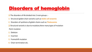 Disorders of hemoglobin
 The disorders of Hb divided into 2 main groups :-
1) Structural globin chain variants such as Sickle cell anaemia
2) Disorders of synthesis of globin chains such as Thalassemia
 Structural variants is due to mutation,there many types of mutation
Point mutation
1) Deletion
2) Insertion
3) Frameshift mutation
4) Chain termination etc.
 