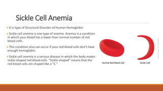 Sickle Cell Anemia
It is type of Structural Disorder of Human Hemoglobin
Sickle cell anemia is one type of anemia. Anemia is a condition
in which your blood has a lower than normal number of red
blood cells.
This condition also can occur if your red blood cells don’t have
enough hemoglobin.
Sickle cell anemia is a serious disease in which the body makes
sickle-shaped red blood cells. “Sickle-shaped” means that the
red blood cells are shaped like a "C."
 