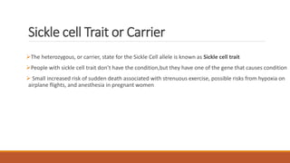 Sickle cell Trait or Carrier
The heterozygous, or carrier, state for the Sickle Cell allele is known as Sickle cell trait
People with sickle cell trait don’t have the condition,but they have one of the gene that causes condition
 Small increased risk of sudden death associated with strenuous exercise, possible risks from hypoxia on
airplane flights, and anesthesia in pregnant women
 