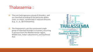Thalassemia :
 They are heterogeneous group of disorders and
are classified according to the particular globin
chain, or chains, synthesized in reduced amounts
(e.g., α-, α-, δβ-thalassemia).
 The thalassemia's are the commonest single
group of inherited disorders in humans, occurring
in persons from the Mediterranean region,
Middle East, Indian subcontinent, and Southeast
Asia
 