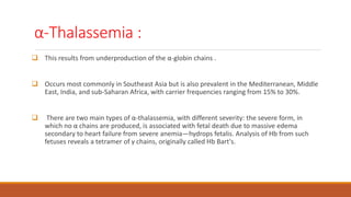 α-Thalassemia :
 This results from underproduction of the α-globin chains .
 Occurs most commonly in Southeast Asia but is also prevalent in the Mediterranean, Middle
East, India, and sub-Saharan Africa, with carrier frequencies ranging from 15% to 30%.
 There are two main types of α-thalassemia, with different severity: the severe form, in
which no α chains are produced, is associated with fetal death due to massive edema
secondary to heart failure from severe anemia—hydrops fetalis. Analysis of Hb from such
fetuses reveals a tetramer of γ chains, originally called Hb Bart's.
 
