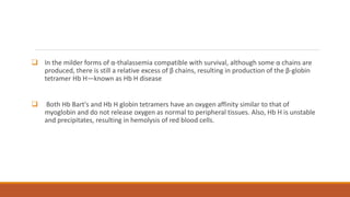  In the milder forms of α-thalassemia compatible with survival, although some α chains are
produced, there is still a relative excess of β chains, resulting in production of the β-globin
tetramer Hb H—known as Hb H disease
 Both Hb Bart's and Hb H globin tetramers have an oxygen affinity similar to that of
myoglobin and do not release oxygen as normal to peripheral tissues. Also, Hb H is unstable
and precipitates, resulting in hemolysis of red blood cells.
 