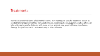 Treatment :
Individuals with mild forms of alpha thalassemia may not require specific treatment except as
needed for management of low hemoglobin levels. In some patients, supplementation of iron or
folic acid may be useful. Patients with more severe anemia may require lifelong transfusion
therapy. Surgical therapy is considered only in selected cases.
 