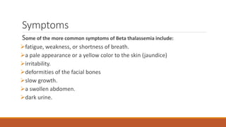 Symptoms
Some of the more common symptoms of Beta thalassemia include:
fatigue, weakness, or shortness of breath.
a pale appearance or a yellow color to the skin (jaundice)
irritability.
deformities of the facial bones
slow growth.
a swollen abdomen.
dark urine.
 