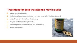 Treatment for beta thalassemia may include:
 Regular blood transfusions.
 Medications (to decrease amount of iron in the body, called chelation therapy)
 Surgical removal of the spleen (if necessary)
 Daily doses of folic acid supplements.
 Monitoring of the gallbladder, liver, and bone density.
 No iron supplements.
 