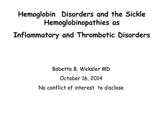 Hemoglobin Disorders and the Sickle 
Hemoglobinopathies as 
Inflammatory and Thrombotic Disorders 
Babette B. Weksler MD 
October 16, 2014 
No conflict of interest to disclose 
 