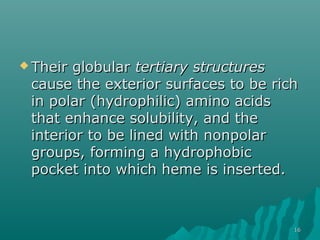  Their globularTheir globular tertiary structurestertiary structures
cause the exterior surfaces to be richcause the exterior surfaces to be rich
in polar (hydrophilic) amino acidsin polar (hydrophilic) amino acids
that enhance solubility, and thethat enhance solubility, and the
interior to be lined with nonpolarinterior to be lined with nonpolar
groups, forming a hydrophobicgroups, forming a hydrophobic
pocket into which heme is inserted.pocket into which heme is inserted.
1616
 