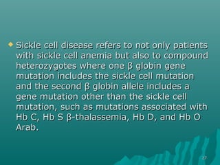  Sickle cell disease refers to not only patientsSickle cell disease refers to not only patients
with sickle cell anemia but also to compoundwith sickle cell anemia but also to compound
heterozygotes where one β globin geneheterozygotes where one β globin gene
mutation includes the sickle cell mutationmutation includes the sickle cell mutation
and the second β globin allele includes aand the second β globin allele includes a
gene mutation other than the sickle cellgene mutation other than the sickle cell
mutation, such as mutations associated withmutation, such as mutations associated with
Hb C, Hb SHb C, Hb S β-thalassemia, Hb D, and Hb Oβ-thalassemia, Hb D, and Hb O
Arab.Arab.
2727
 