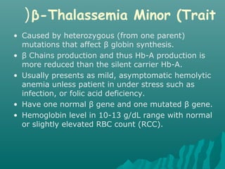 β-Thalassemia Minor (Trait(
• Caused by heterozygous (from one parent)
mutations that affect β globin synthesis.
• β Chains production and thus Hb-A production is
more reduced than the silent carrier Hb-A.
• Usually presents as mild, asymptomatic hemolytic
anemia unless patient in under stress such as
infection, or folic acid deficiency.
• Have one normal β gene and one mutated β gene.
• Hemoglobin level in 10-13 g/dL range with normal
or slightly elevated RBC count (RCC).
 
