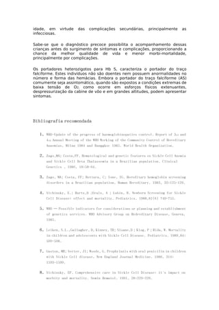 idade, em virtude das complicações secundárias, principalmente as
infecciosas.
Sabe-se que o diagnóstico precoce possibilita o acompanhamento dessas
crianças antes do surgimento de sintomas e complicações, proporcionando a
chance da melhor qualidade de vida e menor morbi-mortalidade,
principalmente por complicações.
Os portadores heterozigotos para Hb S, caracteriza o portador do traço
falciforme. Estes indivíduos não são doentes nem possuem anormalidades no
número e forma das hemácias. Embora o portador do traço falciforme (AS)
comumente seja assintomático, quando são expostos a condições extremas de
baixa tensão de O2, como ocorre em esforços físicos extenuantes,
despressurização da cabine de vôo e em grandes altitudes, podem apresentar
sintomas.
Bibliografia recomendada
1. WHO-Update of the progress of haemoglobinopaties control. Report of 3rd and
4th Annual Meeting of the WHO Working of the Community Control of Hereditary
Anaemias, Milan 1984 and Banggkoc 1985. World Health Organization.
2. Zago,MA; Costa,FF. Hematological and genetic features os Sickle Cell Anemia
and Sickle Cell Beta Thalassemia in a Brazilian population. Clinical
Genetics , 1980, 18:58-64.
3. Zago, MA; Costa, FF; Bottura, C; Ione, IG. Hereditary hemoglobin screening
disorders in a Brazilian population. Human Hereditary. 1983, 33:125-129.
4. Vichinsky, E.; Hurts,D ;Erals, A ; Lubin, B. Newborn Screening for Sickle
Cell Disease: effect and mortality. Pediatrics. 1988,81(6) 749-755.
5. WHO – Possible indicators for considerations or planning and establishment
of genetics services. WHO Advisory Group on Hedreditary Disease, Geneva,
1985.
6. Leiken, S.L.,Gallagher, D, Kinney, TR; Sloane,D ; Klug, P ; Rida, W. Mortality
in children and adolescents with Sickle Cell Disease. Pediatrics. 1989,84:
500-508.
7. Gaston, MH; Verter, JI; Woods, G. Prophylaxis with oral penicilin in children
with Sickle Cell disease. New England Journal Medicine. 1986, 314:
1593-1599.
8. Vichinsky, EP. Comprehensive care in Sickle Cell Disease: it´s impact on
morbity and mortality. Semin Hematol. 1991, 28:220-226.
 
