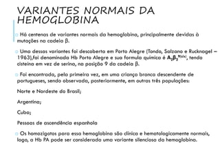 VARIANTES NORMAIS DA
HEMOGLOBINA
o Há centenas de variantes normais da hemoglobina, principalmente devidas à
mutações na cadeia β.
o Uma dessas variantes foi descoberta em Porto Alegre (Tondo, Salzano e Rucknagel –
1963),foi denominada Hb Porto Alegre e sua formula química é Α2β2
9(cis), tendo
cisteína em vez de serina, na posição 9 da cadeia β.
o Foi encontrada, pela primeira vez, em uma criança branca descendente de
portugueses, sendo observada, posteriormente, em outras três populações:
Norte e Nordeste do Brasil;
Argentina;
Cuba;
Pessoas de ascendência espanhola
o Os homozigotos para essa hemoglobina são clínica e hematologicamente normais,
logo, a Hb PA pode ser considerada uma variante silenciosa da hemoglobina.
 