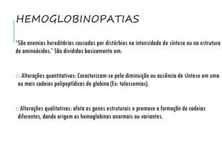 HEMOGLOBINOPATIAS
“São anemias hereditárias causadas por distúrbios na intensidade de síntese ou na estrutura
de aminoácidos.” São divididas basicamente em:
o Alterações quantitativas: Caracterizam-se pela diminuição ou ausência de síntese em uma
ou mais cadeias polipeptídicas de globina (Ex: talassemias).
oAlterações qualitativas: afeta os genes estruturais e promove a formação de cadeias
diferentes, dando origem as hemoglobinas anormais ou variantes.
 