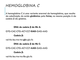 HEMOGLOBINA C
A hemoglobina C é uma variante anormal da hemoglobina, que resulta
da substituição do acido glutâmico pela lisina, na mesma posição 6 da
cadeia β da globina.
DNA da cadeia β da Hb A:
GTG-CAC-CTG-ACT-CCT-GAG-GAG-AAG
Cadeia β:
val-his-leu-tre-tro-glu-glu-lis
DNA da cadeia β da Hb C:
GTG-CAC-CTG-ACT-CCT-AAG-GAG-AAG
Cadeia β:
val-his-leu-tre-tro-lis-glu-lis
 