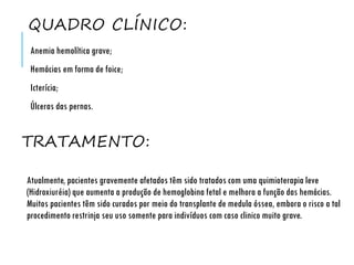 QUADRO CLÍNICO:
Anemia hemolítica grave;
Hemácias em forma de foice;
Icterícia;
Úlceras das pernas.
Atualmente, pacientes gravemente afetados têm sido tratados com uma quimioterapia leve
(Hidroxiuréia) que aumenta a produção de hemoglobina fetal e melhora a função das hemácias.
Muitos pacientes têm sido curados por meio do transplante de medula óssea, embora o risco a tal
procedimento restrinja seu uso somente para indivíduos com caso clinico muito grave.
TRATAMENTO:
 