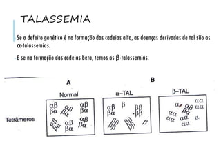 TALASSEMIA
• Se o defeito genético é na formação das cadeias alfa, as doenças derivadas de tal são as
α-talassemias.
• E se na formação das cadeias beta, temos as β-talassemias.
 