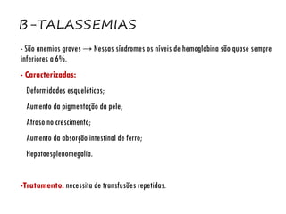 Β-TALASSEMIAS
- São anemias graves → Nessas síndromes os níveis de hemoglobina são quase sempre
inferiores a 6%.
- Caracterizadas:
Deformidades esqueléticas;
Aumento da pigmentação da pele;
Atraso no crescimento;
Aumento da absorção intestinal de ferro;
Hepatoesplenomegalia.
-Tratamento: necessita de transfusões repetidas.
 