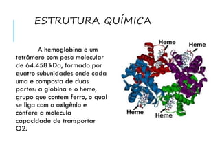 ESTRUTURA QUÍMICA
A hemoglobina e um
tetrâmero com peso molecular
de 64.458 kDa, formado por
quatro subunidades onde cada
uma e composta de duas
partes: a globina e o heme,
grupo que contem ferro, o qual
se liga com o oxigênio e
confere a molécula
capacidade de transportar
O2.
 