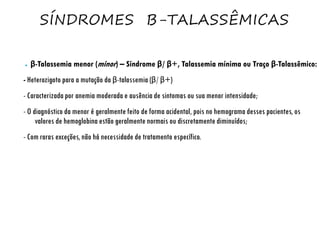 SÍNDROMES Β-TALASSÊMICAS
● β-Talassemia menor (minor) – Síndrome β/ β+, Talassemia mínima ou Traço β-Talassêmico:
- Heterozigoto para a mutação da β-talassemia (β/ β+)
- Caracterizada por anemia moderada e ausência de sintomas ou sua menor intensidade;
- O diagnóstico da menor é geralmente feito de forma acidental, pois no hemograma desses pacientes, os
valores de hemoglobina estão geralmente normais ou discretamente diminuídos;
- Com raras exceções, não há necessidade de tratamento específico.
 