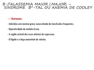 Β-TALASSEMIA MAIOR (MAJOR) –
SÍNDROME Βº-TAL OU ANEMIA DE COOLEY
→ Sintomas:
- Indivíduo com anemia grave, necessitando de transfusões frequentes;
- Hiperatividade da medula óssea;
- A região cortical dos ossos diminui de espessura;
- O fígado e o baço aumentam de volume.
 