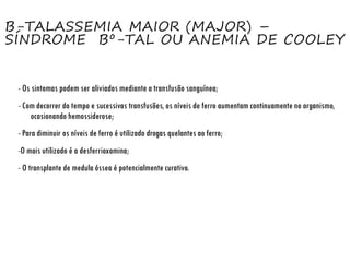 Β-TALASSEMIA MAIOR (MAJOR) –
SÍNDROME Βº-TAL OU ANEMIA DE COOLEY
- Os sintomas podem ser aliviados mediante a transfusão sanguínea;
- Com decorrer do tempo e sucessivas transfusões, os níveis de ferro aumentam continuamente no organismo,
ocasionando hemossiderose;
- Para diminuir os níveis de ferro é utilizado drogas quelantes ao ferro;
-O mais utilizado é a desferrioxamina;
- O transplante de medula óssea é potencialmente curativo.
 