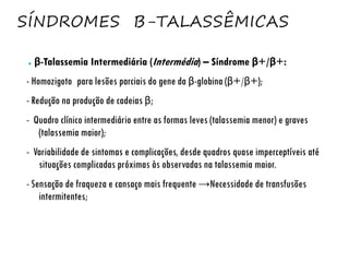 SÍNDROMES Β-TALASSÊMICAS
● β-Talassemia Intermediária (Intermédia) – Síndrome β+/β+:
- Homozigoto para lesões parciais do gene da β-globina (β+/β+);
- Redução na produção de cadeias β;
- Quadro clínico intermediário entre as formas leves (talassemia menor) e graves
(talassemia maior);
- Variabilidade de sintomas e complicações, desde quadros quase imperceptíveis até
situações complicadas próximas às observadas na talassemia maior.
- Sensação de fraqueza e cansaço mais frequente →Necessidade de transfusões
intermitentes;
 