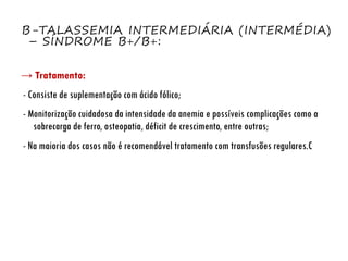 Β-TALASSEMIA INTERMEDIÁRIA (INTERMÉDIA)
– SÍNDROME Β+/Β+:
→ Tratamento:
- Consiste de suplementação com ácido fólico;
- Monitorização cuidadosa da intensidade da anemia e possíveis complicações como a
sobrecarga de ferro, osteopatia, déficit de crescimento, entre outras;
- Na maioria dos casos não é recomendável tratamento com transfusões regulares.C
 