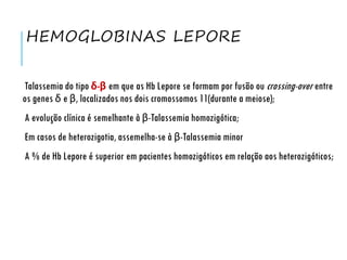HEMOGLOBINAS LEPORE
Talassemia do tipo δ-β em que as Hb Lepore se formam por fusão ou crossing-over entre
os genes δ e β, localizados nos dois cromossomos 11(durante a meiose);
A evolução clínica é semelhante à β-Talassemia homozigótica;
Em casos de heterozigotia, assemelha-se à β-Talassemia minor
A % de Hb Lepore é superior em pacientes homozigóticos em relação aos heterozigóticos;
 
