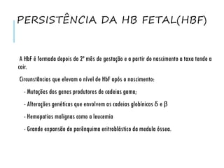 PERSISTÊNCIA DA HB FETAL(HBF)
A HbF é formada depois do 2º mês de gestação e a partir do nascimento a taxa tende a
cair.
Circunstâncias que elevam o nível de HbF após o nascimento:
- Mutações dos genes produtores de cadeias gama;
- Alterações genéticas que envolvem as cadeias globínicas δ e β
- Hemopatias malignas como a leucemia
- Grande expansão do parênquima eritroblástico da medula óssea.
 