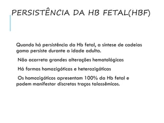 PERSISTÊNCIA DA HB FETAL(HBF)
Quando há persistência da Hb fetal, a síntese de cadeias
gama persiste durante a idade adulta.
Não acarreta grandes alterações hematológicas
Há formas homozigóticas e heterozigóticas
Os homozigóticos apresentam 100% da Hb fetal e
podem manifestar discretos traços talassêmicos.
 