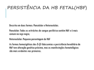 PERSISTÊNCIA DA HB FETAL(HBF)
Descrita em duas formas: Pancelular e Heterocelular;
Pancelular: Todos os eritrócitos do sangue periférico contém HbF e é mais
comum na raça negra;
Heterocelular: Pequena porcentagem de HbF
As formas homozigóticas das δ-β-Talassemias e persistência hereditária da
HbF tem alteração genética próxima, mas as manifestações hematológicas
são mais evidentes nas primeiras.
 