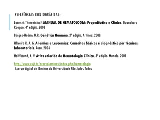 REFERÊNCIAS BIBLIOGRÁFICAS:
Lorenzi, Therezinha F. MANUAL DE HEMATOLOGIA: Propedêutica e Clínica. Guanabara
Koogan. 4ª edição. 2008
Borges-Osório, M.R. Genética Humana. 2ª edição, Artmed. 2008
Oliveira R. A. G. Anemias e Leucemias: Conceitos básicos e diagnóstico por técnicas
laboratoriais. Roca. 2004
Holffbrand, A. V. Atlas colorido de Hematologia Clínica. 3ª edição. Manole. 2001
http://www.usjt.br/acervolaminas/index.php/hematologia.
Acervo digital de lâminas da Universidade São Judas Tadeu
 