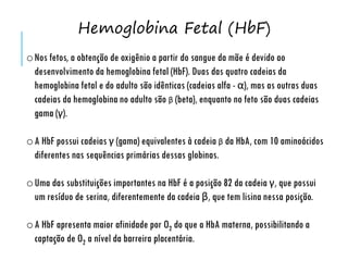 oNos fetos, a obtenção de oxigênio a partir do sangue da mãe é devido ao
desenvolvimento da hemoglobina fetal (HbF). Duas das quatro cadeias da
hemoglobina fetal e do adulto são idênticas (cadeias alfa - α), mas as outras duas
cadeias da hemoglobina no adulto são β (beta), enquanto no feto são duas cadeias
gama (γ).
oA HbF possui cadeias γ (gama) equivalentes à cadeia β da HbA, com 10 aminoácidos
diferentes nas sequências primárias dessas globinas.
oUma das substituições importantes na HbF é a posição 82 da cadeia γ, que possui
um resíduo de serina, diferentemente da cadeia β, que tem lisina nessa posição.
oA HbF apresenta maior afinidade por O2 do que a HbA materna, possibilitando a
captação de O2 a nível da barreira placentária.
Hemoglobina Fetal (HbF)
 
