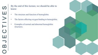 O
B
J
E
C
T
I
V
E
S By the end of this lecture, we should be able to
know:
• The structure and function of hemoglobin.
• The factors affecting oxygen binding to hemoglobin.
• Examples of normal and abnormal hemoglobin
structures.
 